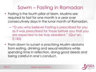 Islamic Law and Ethics 
Slide 21 
Sawm – Fasting in Ramadan 
•Fasting is the fourth pillar of Islam. Muslims are required to fast for one month is a year over consecutively days in the lunar month of Ramadan. 
―“O you who believe! Fasting is prescribed for you as it was prescribed for those before you that you are expected to be truly obedient.” (Qur’an, 2:183) 
•From dawn to sunset a practising Muslim abstains from eating, drinking and sexual relations while spending time in reflection, doing good deeds and being careful in one’s conduct.  
