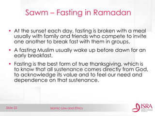 Islamic Law and Ethics 
Slide 22 
Sawm – Fasting in Ramadan 
•At the sunset each day, fasting is broken with a meal usually with family and friends who compete to invite one another to break fast with them in groups. 
•A fasting Muslim usually wake up before dawn for an early breakfast. 
•Fasting is the best form of true thanksgiving, which is to know that all sustenance comes directly from God, to acknowledge its value and to feel our need and dependence on that sustenance.  