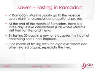 Islamic Law and Ethics 
Slide 23 
Sawm – Fasting in Ramadan 
•In Ramadan, Muslims usually go to the mosque every night for a special congregational prayer. 
•At the end of the month of Ramadan, there is a three day festive celebrations (Eid) where Muslims visit their families and friends. 
•By fasting 30 days in a row, one acquires the habit of controlling one’s inner impulses. 
•One month of fasting rests the digestive system and other related organs, especially the liver.  