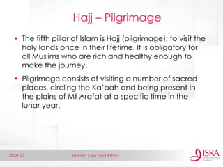 Islamic Law and Ethics 
Slide 25 
Hajj – Pilgrimage 
•The fifth pillar of Islam is Hajj (pilgrimage); to visit the holy lands once in their lifetime. It is obligatory for all Muslims who are rich and healthy enough to make the journey. 
•Pilgrimage consists of visiting a number of sacred places, circling the Ka’bah and being present in the plains of Mt Arafat at a specific time in the lunar year.  