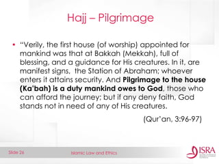 Islamic Law and Ethics 
Slide 26 
Hajj – Pilgrimage 
•“Verily, the first house (of worship) appointed for mankind was that at Bakkah (Mekkah), full of blessing, and a guidance for His creatures. In it, are manifest signs, the Station of Abraham; whoever enters it attains security. And Pilgrimage to the house (Ka’bah) is a duty mankind owes to God, those who can afford the journey; but if any deny faith, God stands not in need of any of His creatures. 
(Qur’an, 3:96-97)  