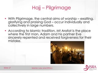 Islamic Law and Ethics 
Slide 27 
Hajj – Pilgrimage 
•With Pilgrimage, the central aims of worship – exalting, glorifying and praising God – occur individually and collectively in large numbers. 
•According to Islamic tradition, Mt Arafat is the place where the first man, Adam and his partner Eve sincerely repented and received forgiveness for their mistake.  