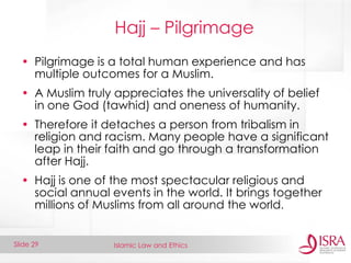 Islamic Law and Ethics 
Slide 29 
Hajj – Pilgrimage 
•Pilgrimage is a total human experience and has multiple outcomes for a Muslim. 
•A Muslim truly appreciates the universality of belief in one God (tawhid) and oneness of humanity. 
•Therefore it detaches a person from tribalism in religion and racism. Many people have a significant leap in their faith and go through a transformation after Hajj. 
•Hajj is one of the most spectacular religious and social annual events in the world. It brings together millions of Muslims from all around the world.  