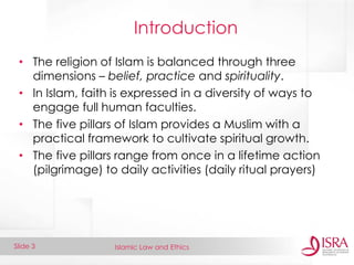 Islamic Law and Ethics 
Slide 3 
Introduction 
•The religion of Islam is balanced through three dimensions – belief, practice and spirituality. 
•In Islam, faith is expressed in a diversity of ways to engage full human faculties. 
•The five pillars of Islam provides a Muslim with a practical framework to cultivate spiritual growth. 
•The five pillars range from once in a lifetime action (pilgrimage) to daily activities (daily ritual prayers)  