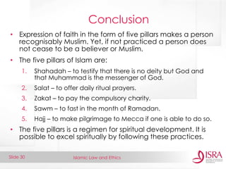 Islamic Law and Ethics 
Slide 30 
Conclusion 
•Expression of faith in the form of five pillars makes a person recognisably Muslim. Yet, if not practiced a person does not cease to be a believer or Muslim. 
•The five pillars of Islam are: 
1.Shahadah – to testify that there is no deity but God and that Muhammad is the messenger of God. 
2.Salat – to offer daily ritual prayers. 
3.Zakat – to pay the compulsory charity. 
4.Sawm – to fast in the month of Ramadan. 
5.Hajj – to make pilgrimage to Mecca if one is able to do so. 
•The five pillars is a regimen for spiritual development. It is possible to excel spiritually by following these practices.  