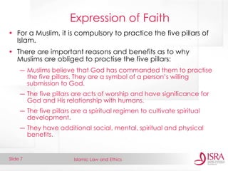 Islamic Law and Ethics 
Slide 7 
Expression of Faith 
•For a Muslim, it is compulsory to practice the five pillars of Islam. 
•There are important reasons and benefits as to why Muslims are obliged to practise the five pillars: 
―Muslims believe that God has commanded them to practise the five pillars. They are a symbol of a person’s willing submission to God. 
―The five pillars are acts of worship and have significance for God and His relationship with humans. 
―The five pillars are a spiritual regimen to cultivate spiritual development. 
―They have additional social, mental, spiritual and physical benefits.  