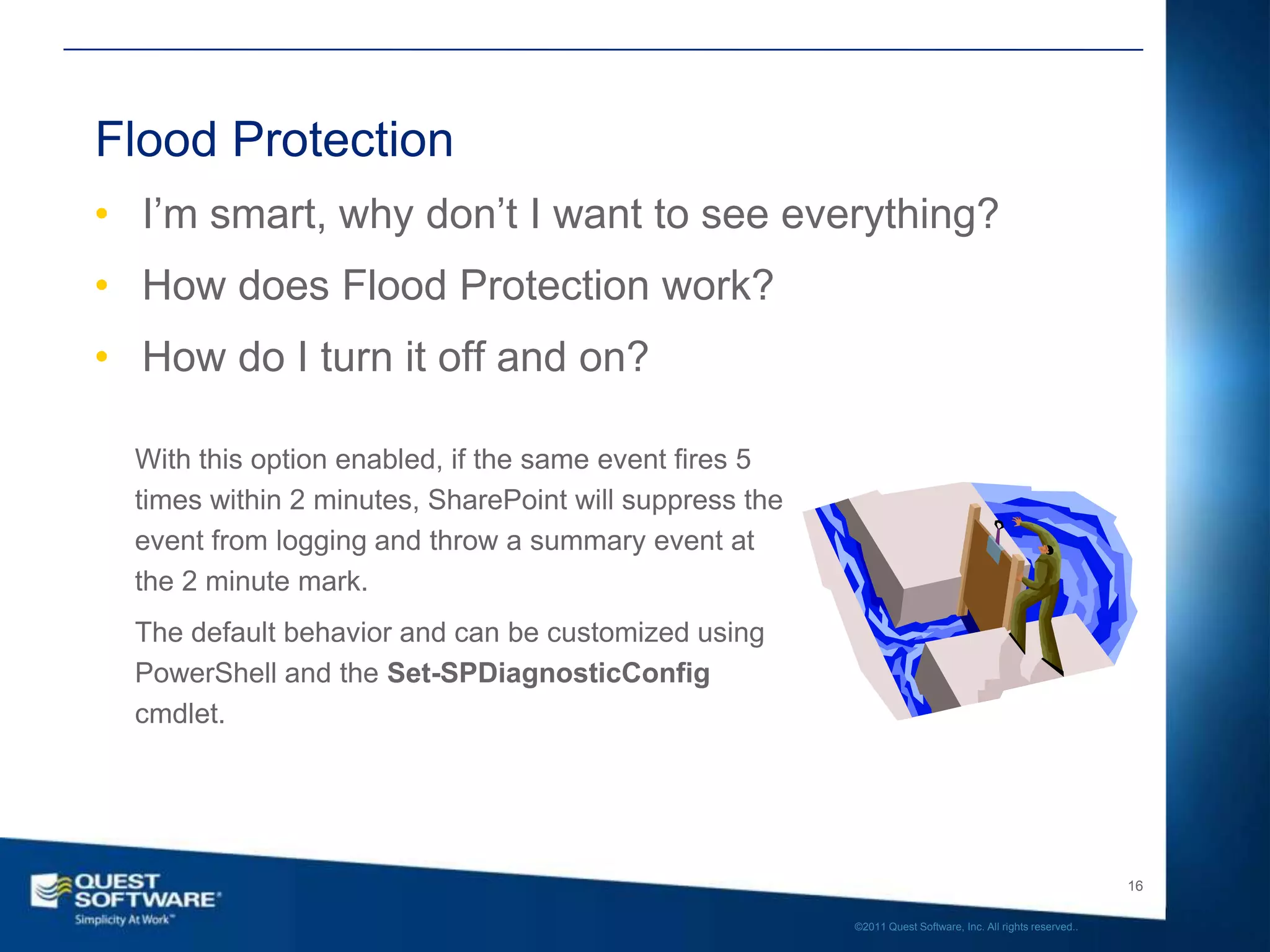 Flood Protection
• I’m smart, why don’t I want to see everything?
• How does Flood Protection work?
• How do I turn it off and on?

  With this option enabled, if the same event fires 5
  times within 2 minutes, SharePoint will suppress the
  event from logging and throw a summary event at
  the 2 minute mark.
  The default behavior and can be customized using
  PowerShell and the Set-SPDiagnosticConfig
  cmdlet.




                                                                                                            16

                                                         ©2011 Quest Software, Inc. All rights reserved..
 