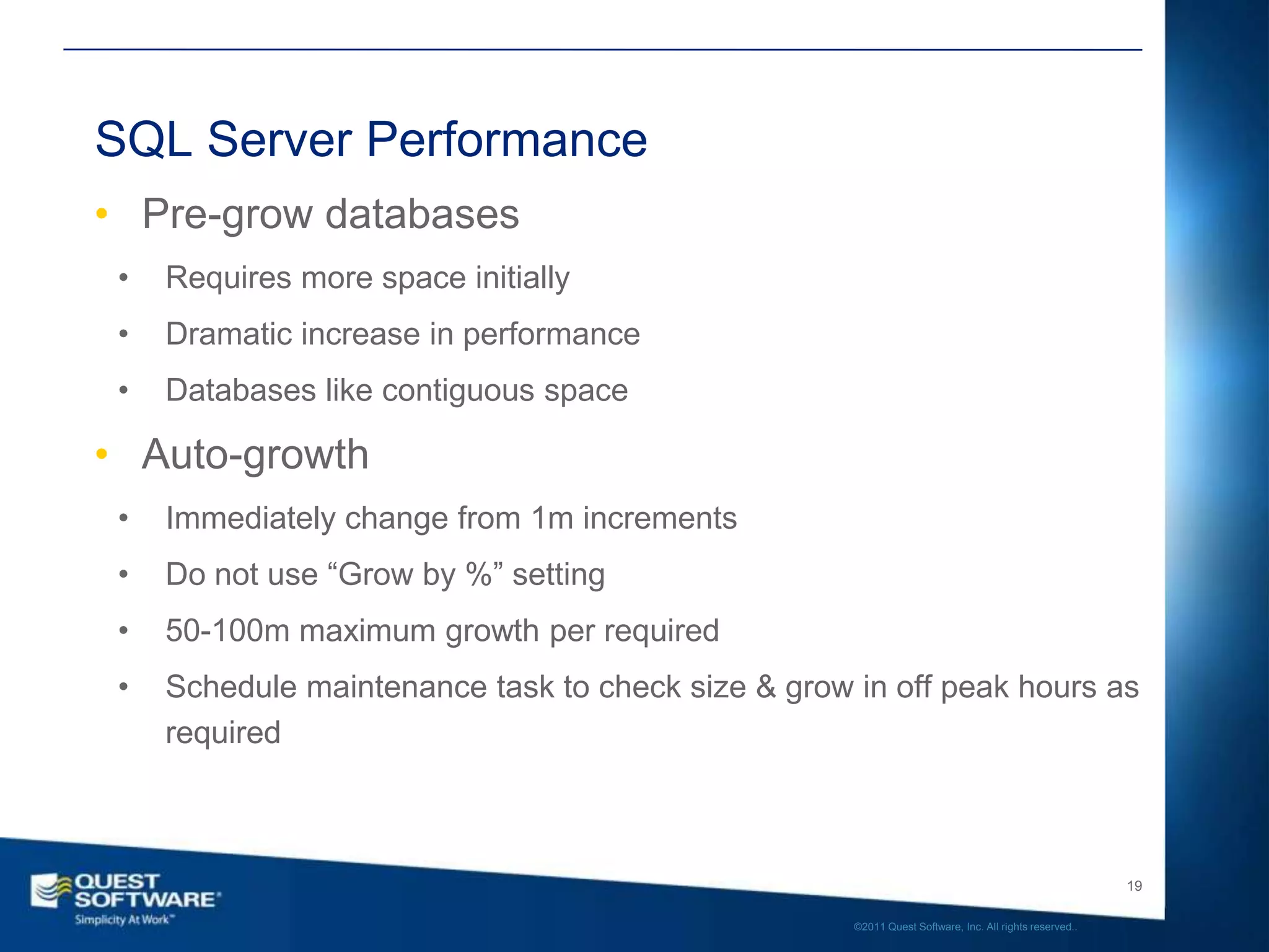 SQL Server Performance
• Pre-grow databases
 •   Requires more space initially
 •   Dramatic increase in performance
 •   Databases like contiguous space

• Auto-growth
 •   Immediately change from 1m increments
 •   Do not use “Grow by %” setting
 •   50-100m maximum growth per required
 •   Schedule maintenance task to check size & grow in off peak hours as
     required



                                                                                                       19

                                                    ©2011 Quest Software, Inc. All rights reserved..
 