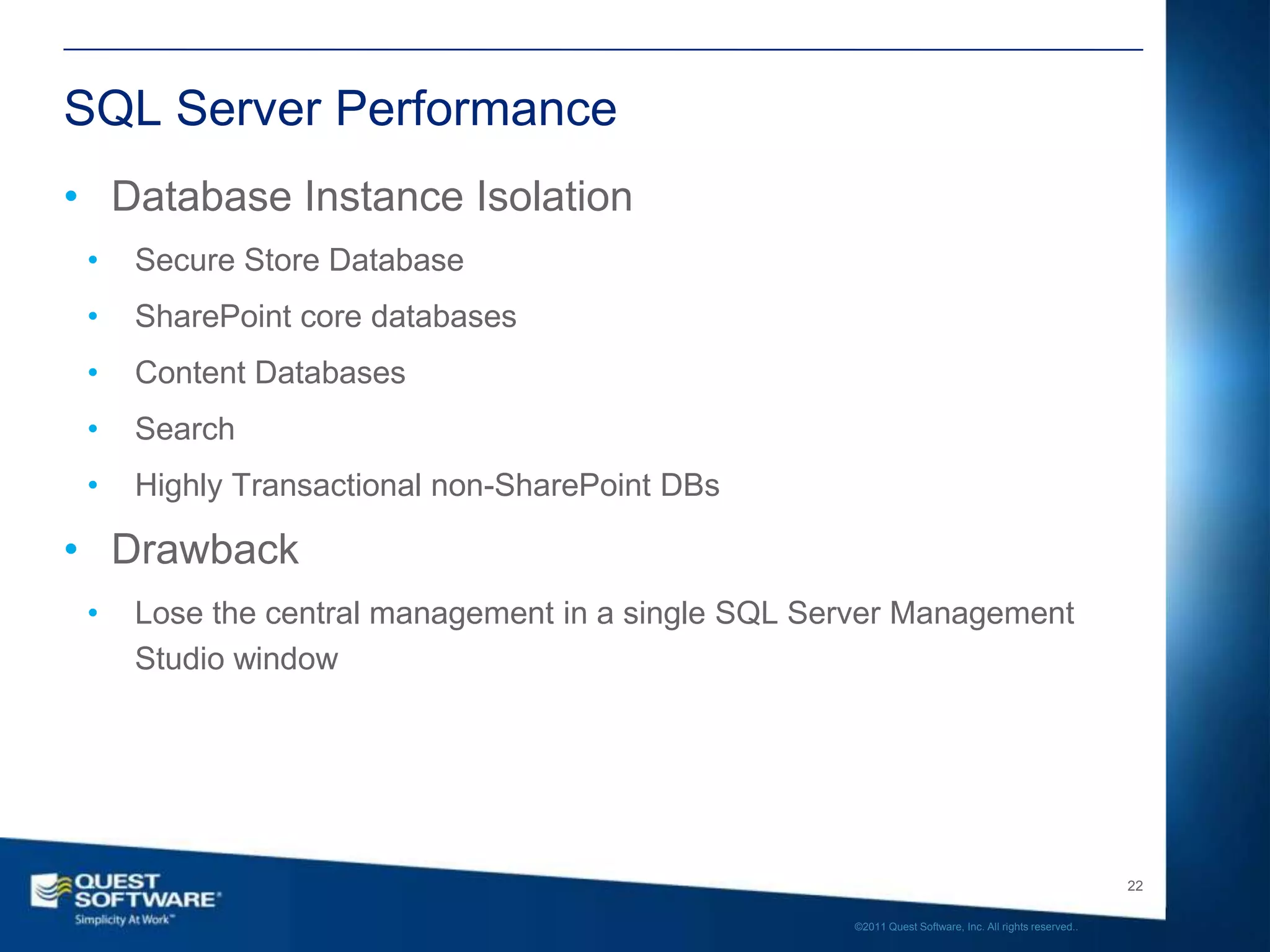 SQL Server Performance
• Database Instance Isolation
 •   Secure Store Database
 •   SharePoint core databases
 •   Content Databases
 •   Search
 •   Highly Transactional non-SharePoint DBs

• Drawback
 •   Lose the central management in a single SQL Server Management
     Studio window




                                                                                                      22

                                                   ©2011 Quest Software, Inc. All rights reserved..
 