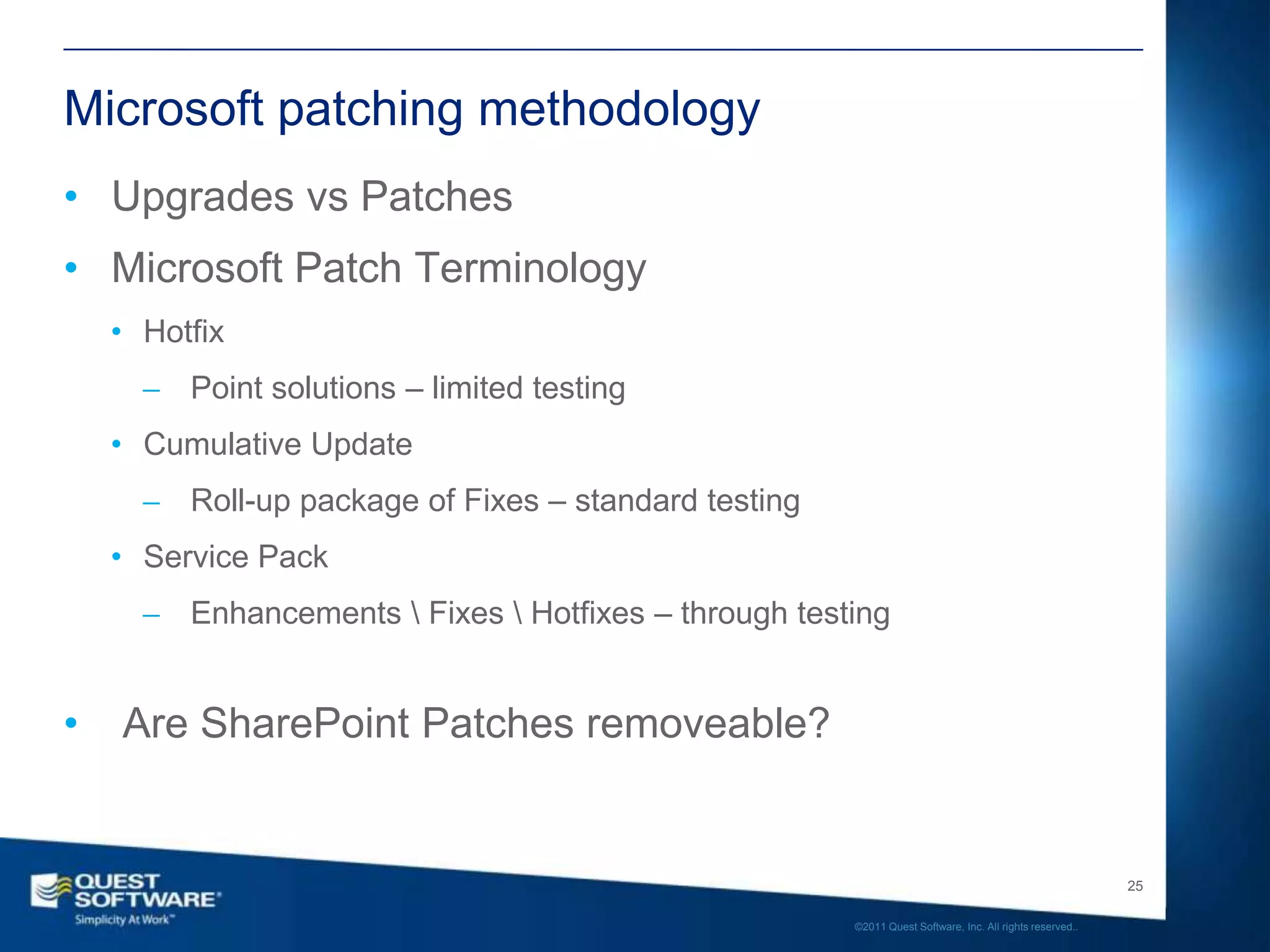 Microsoft patching methodology
• Upgrades vs Patches
• Microsoft Patch Terminology
    • Hotfix
       ̶ Point solutions – limited testing
    • Cumulative Update
       ̶ Roll-up package of Fixes – standard testing
    • Service Pack
       ̶ Enhancements  Fixes  Hotfixes – through testing


•   Are SharePoint Patches removeable?


                                                                                                          25

                                                       ©2011 Quest Software, Inc. All rights reserved..
 