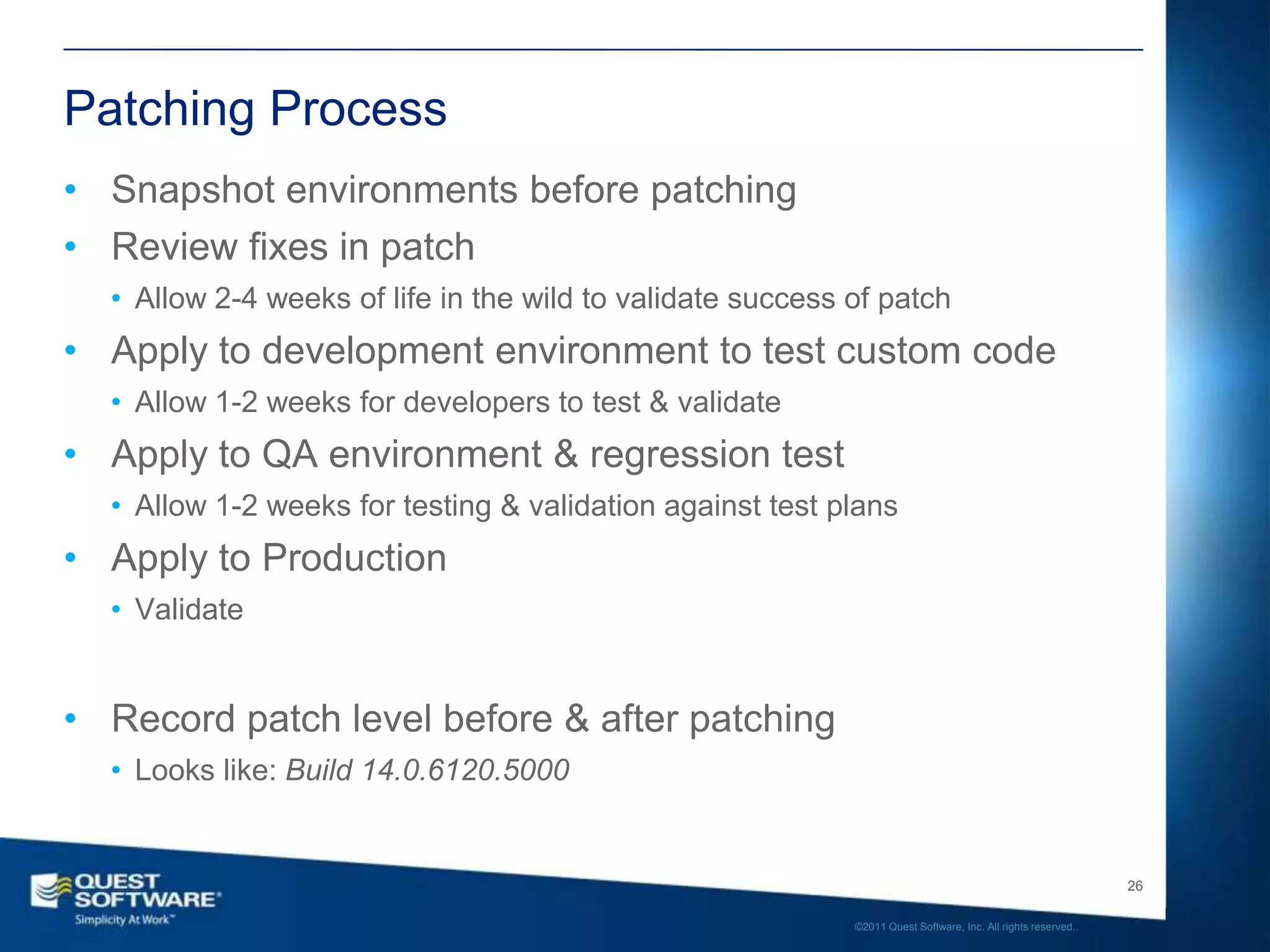 Patching Process
• Snapshot environments before patching
• Review fixes in patch
  • Allow 2-4 weeks of life in the wild to validate success of patch
• Apply to development environment to test custom code
  • Allow 1-2 weeks for developers to test & validate
• Apply to QA environment & regression test
  • Allow 1-2 weeks for testing & validation against test plans
• Apply to Production
  • Validate


• Record patch level before & after patching
  • Looks like: Build 14.0.6120.5000


                                                                                                               26

                                                            ©2011 Quest Software, Inc. All rights reserved..
 