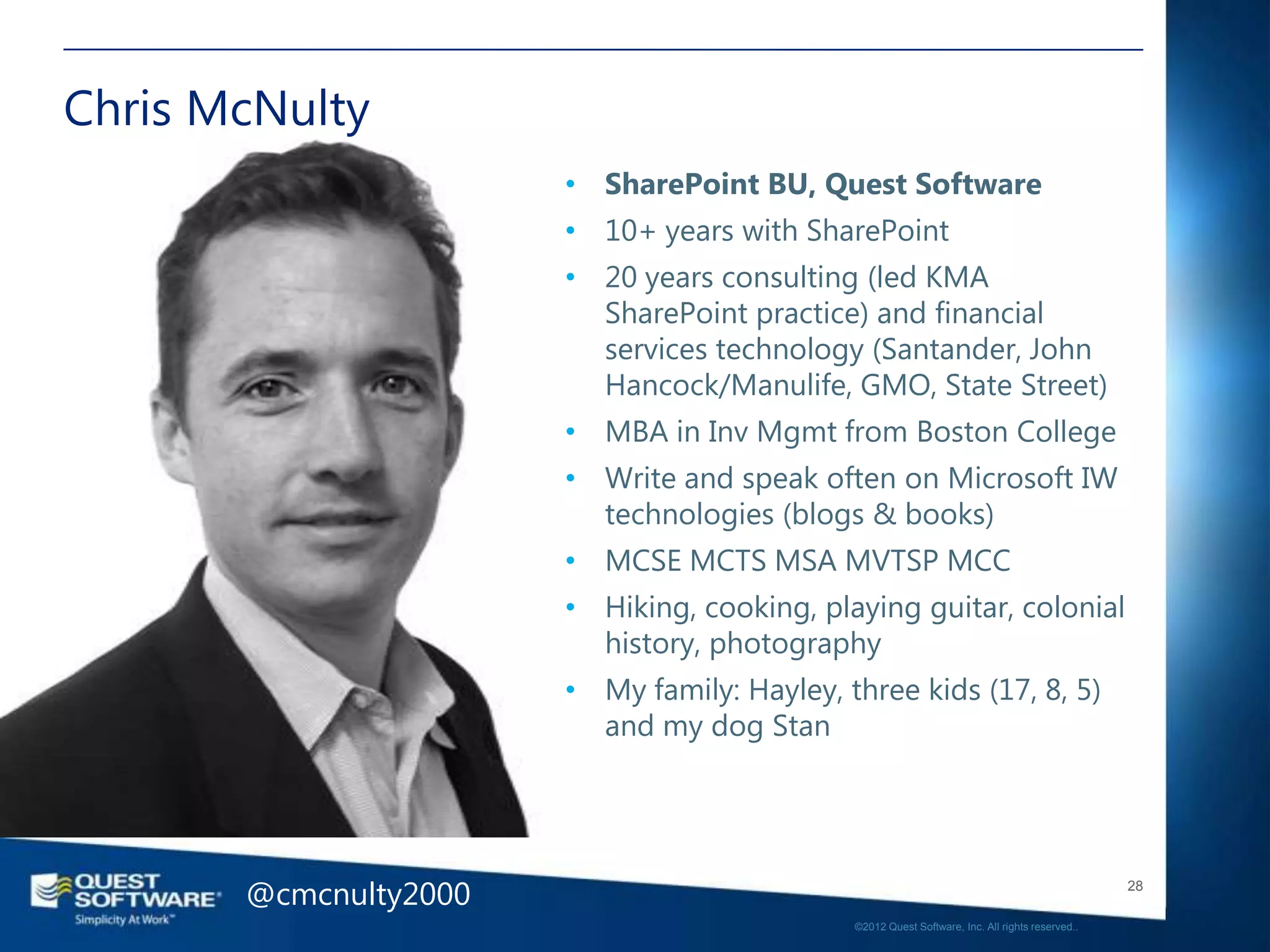 Chris McNulty
                       • SharePoint BU, Quest Software
                       • 10+ years with SharePoint
                       • 20 years consulting (led KMA
                         SharePoint practice) and financial
                         services technology (Santander, John
                         Hancock/Manulife, GMO, State Street)
                       • MBA in Inv Mgmt from Boston College
                       • Write and speak often on Microsoft IW
                         technologies (blogs & books)
                       • MCSE MCTS MSA MVTSP MCC
                       • Hiking, cooking, playing guitar, colonial
                         history, photography
                       • My family: Hayley, three kids (17, 8, 5)
                         and my dog Stan




       @cmcnulty2000                                                                            28

                                             ©2012 Quest Software, Inc. All rights reserved..
 
