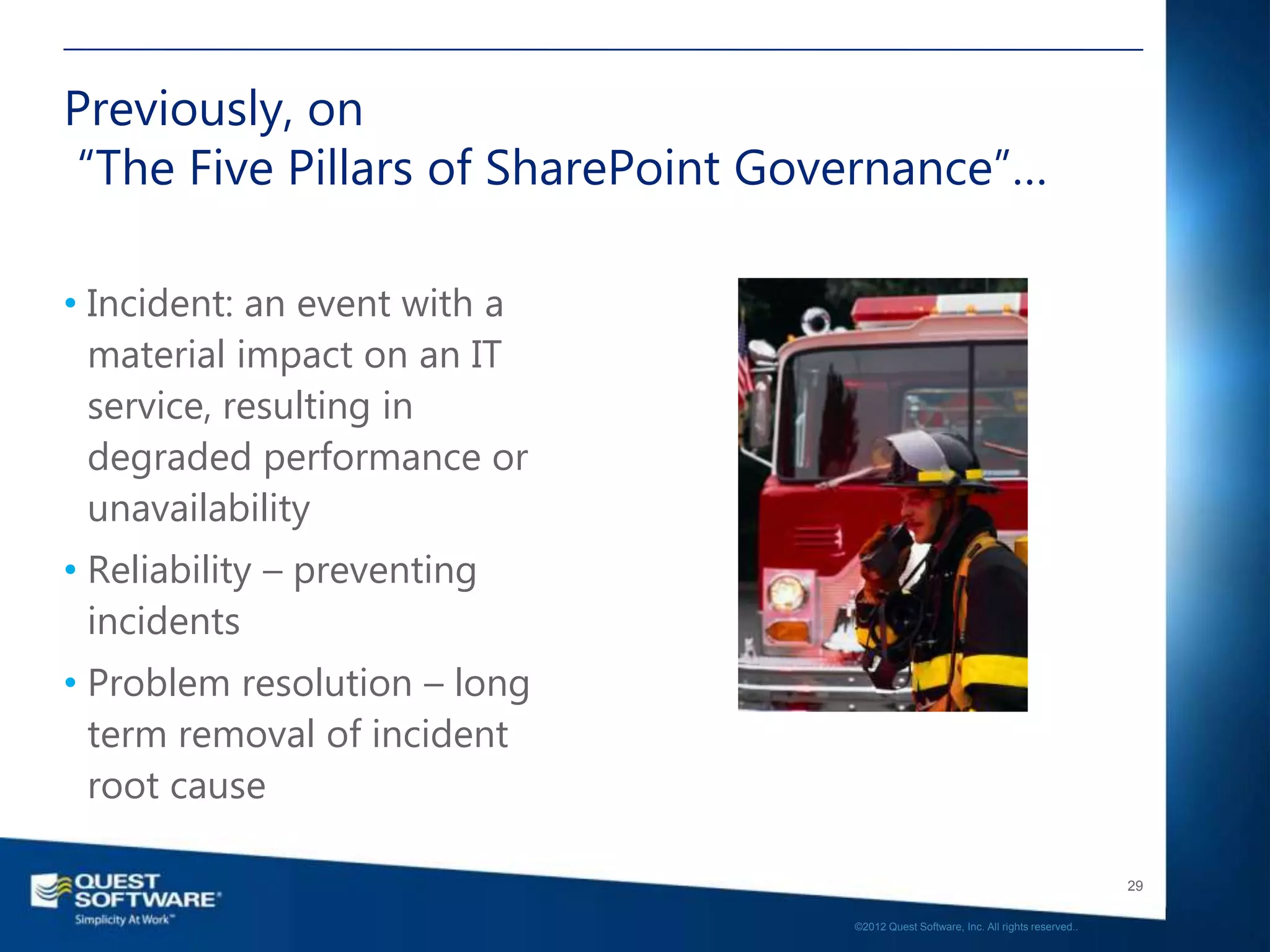 Previously, on
“The Five Pillars of SharePoint Governance”…

• Incident: an event with a
  material impact on an IT
  service, resulting in
  degraded performance or
  unavailability
• Reliability – preventing
  incidents
• Problem resolution – long
  term removal of incident
  root cause

                                                                                      29

                                   ©2012 Quest Software, Inc. All rights reserved..
 