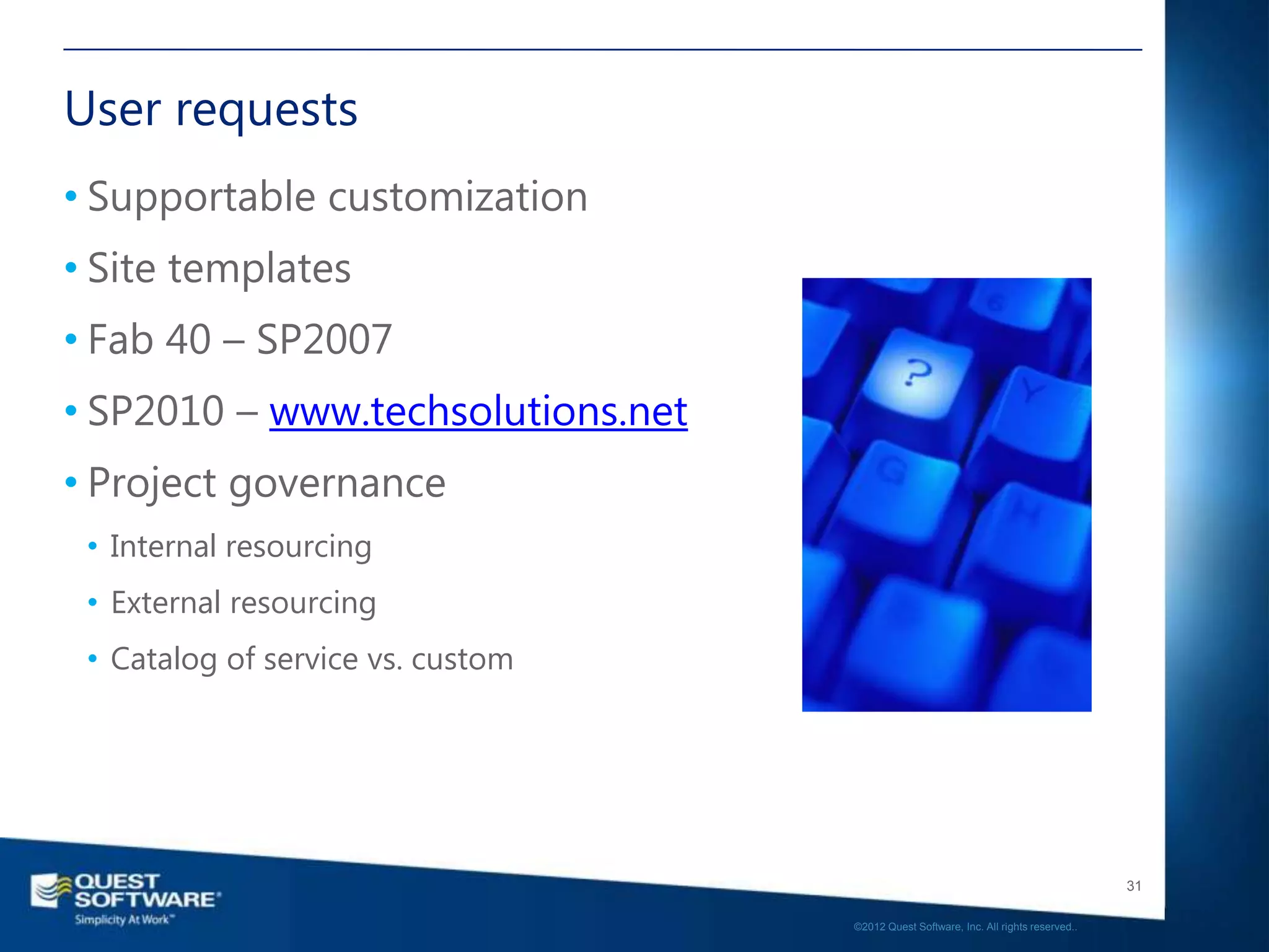 User requests
• Supportable customization
• Site templates
• Fab 40 – SP2007
• SP2010 – www.techsolutions.net
• Project governance
 • Internal resourcing
 • External resourcing
 • Catalog of service vs. custom




                                                                                      31

                                   ©2012 Quest Software, Inc. All rights reserved..
 
