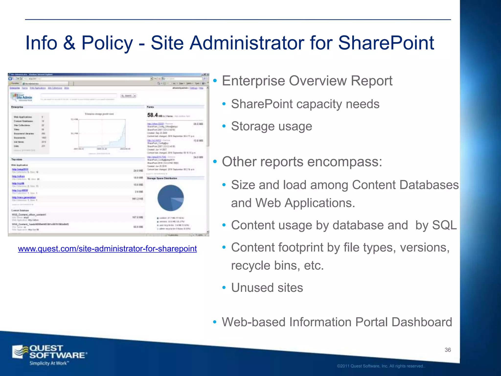 Info & Policy - Site Administrator for SharePoint
                                                  • Enterprise Overview Report
                                                   • SharePoint capacity needs
                                                   • Storage usage

                                                  • Other reports encompass:
                                                   • Size and load among Content Databases
                                                     and Web Applications.
                                                   • Content usage by database and by SQL
www.quest.com/site-administrator-for-sharepoint    • Content footprint by file types, versions,
                                                     recycle bins, etc.
                                                   • Unused sites

                                                  • Web-based Information Portal Dashboard

                                                                                                                            36

                                                                         ©2011 Quest Software, Inc. All rights reserved..
 