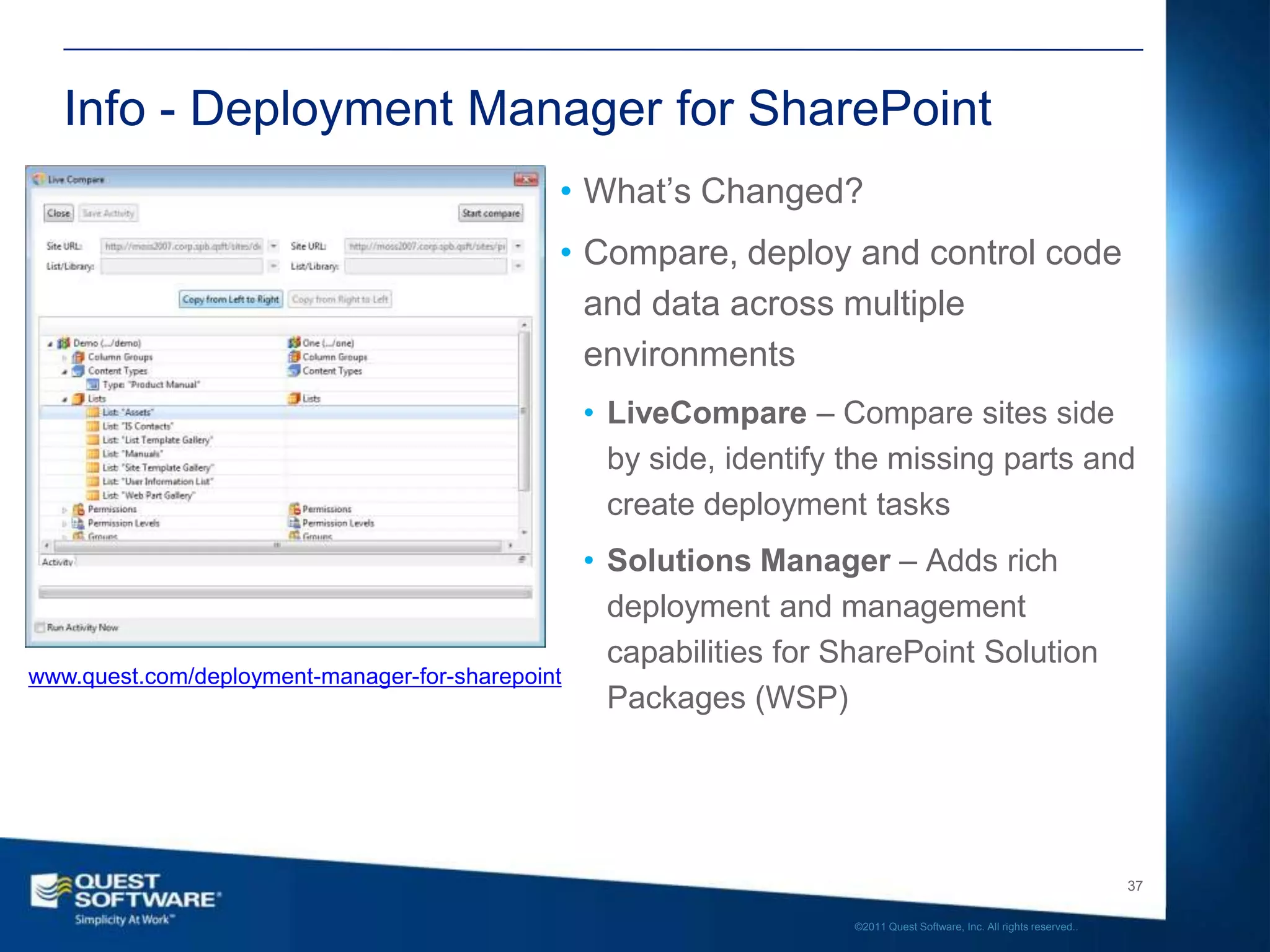 Info - Deployment Manager for SharePoint
                                              • What’s Changed?
                                              • Compare, deploy and control code
                                                and data across multiple
                                                environments
                                                  • LiveCompare – Compare sites side
                                                    by side, identify the missing parts and
                                                    create deployment tasks
                                                  • Solutions Manager – Adds rich
                                                    deployment and management
                                                    capabilities for SharePoint Solution
www.quest.com/deployment-manager-for-sharepoint
                                                    Packages (WSP)




                                                                                                                         37

                                                                      ©2011 Quest Software, Inc. All rights reserved..
 