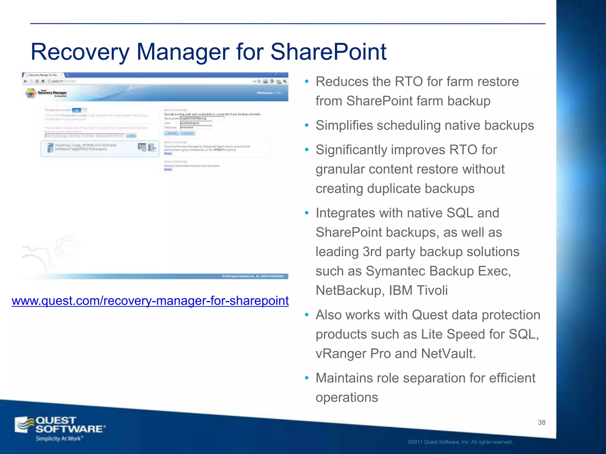 Recovery Manager for SharePoint
                                                • Reduces the RTO for farm restore
                                                  from SharePoint farm backup
                                                • Simplifies scheduling native backups
                                                • Significantly improves RTO for
                                                  granular content restore without
                                                  creating duplicate backups
                                                • Integrates with native SQL and
                                                  SharePoint backups, as well as
                                                  leading 3rd party backup solutions
                                                  such as Symantec Backup Exec,
                                                  NetBackup, IBM Tivoli
www.quest.com/recovery-manager-for-sharepoint
                                                • Also works with Quest data protection
                                                  products such as Lite Speed for SQL,
                                                  vRanger Pro and NetVault.
                                                • Maintains role separation for efficient
                                                  operations
                                                                                                                     38

                                                                  ©2011 Quest Software, Inc. All rights reserved..
 