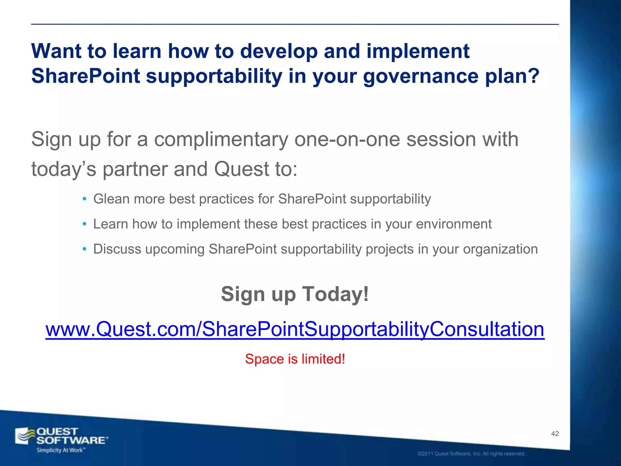 Want to learn how to develop and implement
SharePoint supportability in your governance plan?


Sign up for a complimentary one-on-one session with
today’s partner and Quest to:
     • Glean more best practices for SharePoint supportability
     • Learn how to implement these best practices in your environment
     • Discuss upcoming SharePoint supportability projects in your organization


                           Sign up Today!
 www.Quest.com/SharePointSupportabilityConsultation
                               Space is limited!




                                                                                                              42

                                                           ©2011 Quest Software, Inc. All rights reserved..
 