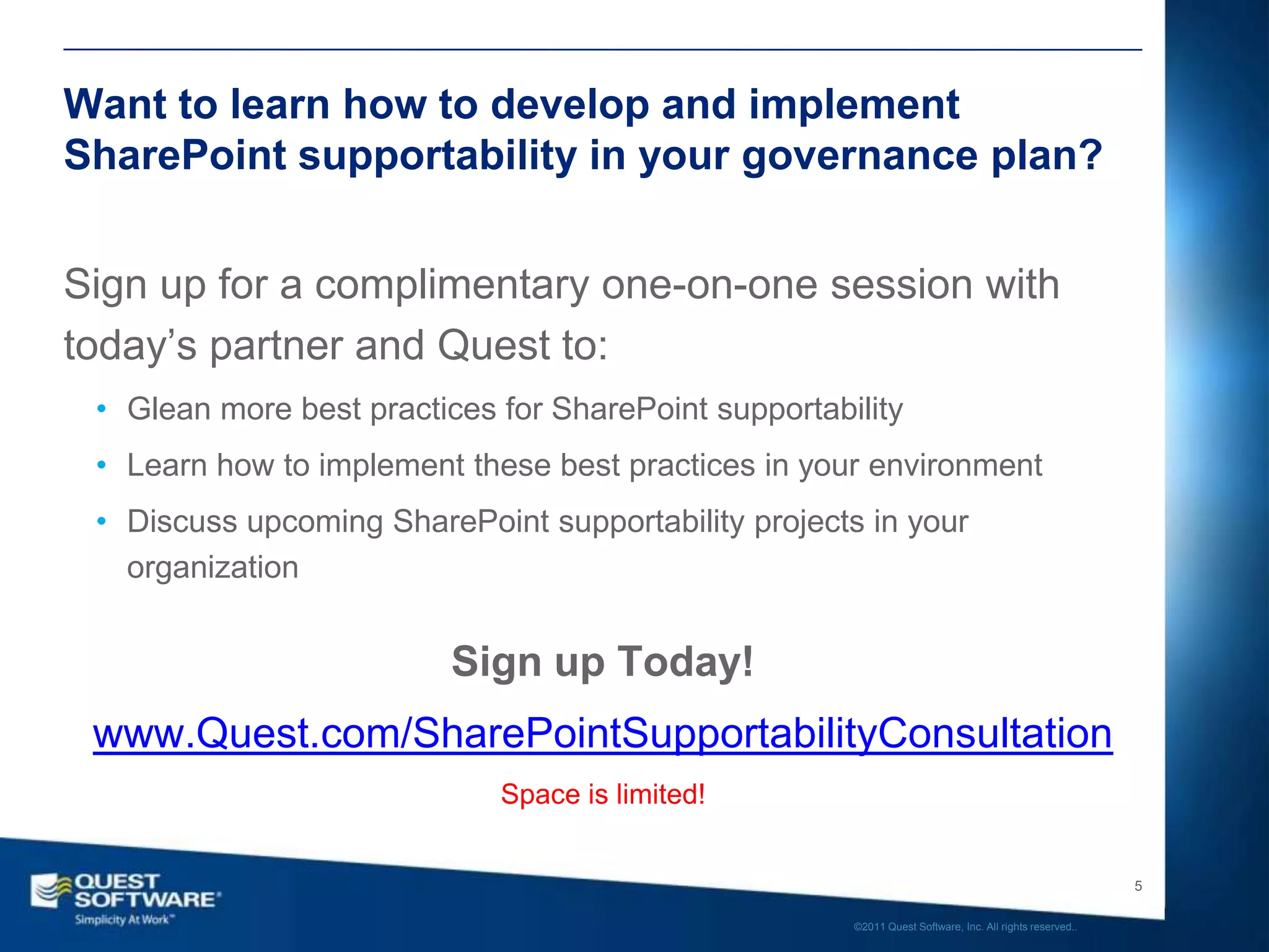 Want to learn how to develop and implement
SharePoint supportability in your governance plan?


Sign up for a complimentary one-on-one session with
today’s partner and Quest to:
 • Glean more best practices for SharePoint supportability
 • Learn how to implement these best practices in your environment
 • Discuss upcoming SharePoint supportability projects in your
   organization


                          Sign up Today!
 www.Quest.com/SharePointSupportabilityConsultation
                             Space is limited!


                                                                                                         5

                                                      ©2011 Quest Software, Inc. All rights reserved..
 