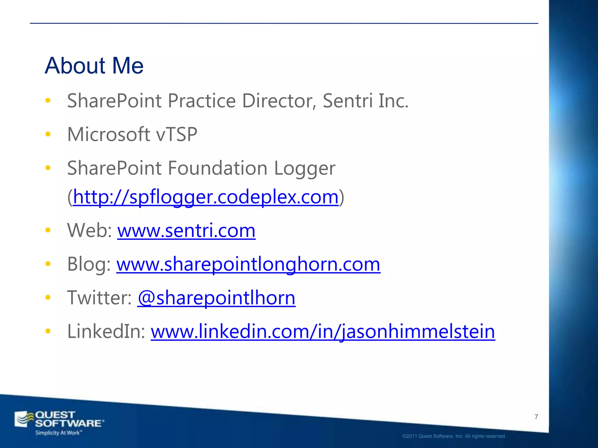 About Me
• SharePoint Practice Director, Sentri Inc.
• Microsoft vTSP
• SharePoint Foundation Logger
  (http://spflogger.codeplex.com)
• Web: www.sentri.com
• Blog: www.sharepointlonghorn.com
• Twitter: @sharepointlhorn
• LinkedIn: www.linkedin.com/in/jasonhimmelstein



                                                                                             7

                                          ©2011 Quest Software, Inc. All rights reserved..
 