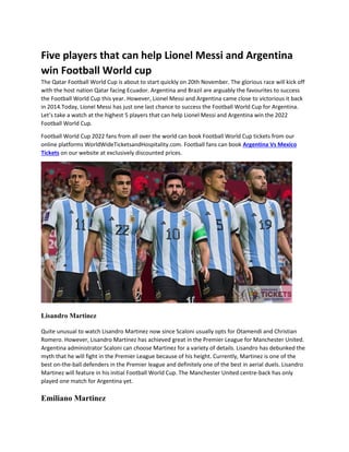 Five players that can help Lionel Messi and Argentina
win Football World cup
The Qatar Football World Cup is about to start quickly on 20th November. The glorious race will kick off
with the host nation Qatar facing Ecuador. Argentina and Brazil are arguably the favourites to success
the Football World Cup this year. However, Lionel Messi and Argentina came close to victorious it back
in 2014.Today, Lionel Messi has just one last chance to success the Football World Cup for Argentina.
Let’s take a watch at the highest 5 players that can help Lionel Messi and Argentina win the 2022
Football World Cup.
Football World Cup 2022 fans from all over the world can book Football World Cup tickets from our
online platforms WorldWideTicketsandHospitality.com. Football fans can book Argentina Vs Mexico
Tickets on our website at exclusively discounted prices.
Lisandro Martinez
Quite unusual to watch Lisandro Martinez now since Scaloni usually opts for Otamendi and Christian
Romero. However, Lisandro Martinez has achieved great in the Premier League for Manchester United.
Argentina administrator Scaloni can choose Martinez for a variety of details. Lisandro has debunked the
myth that he will fight in the Premier League because of his height. Currently, Martinez is one of the
best on-the-ball defenders in the Premier league and definitely one of the best in aerial duels. Lisandro
Martinez will feature in his initial Football World Cup. The Manchester United centre-back has only
played one match for Argentina yet.
Emiliano Martinez
 