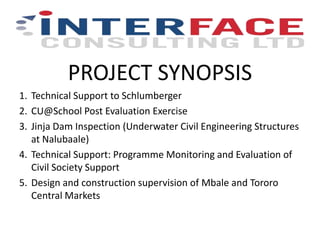 PROJECT SYNOPSIS
1. Technical Support to Schlumberger
2. CU@School Post Evaluation Exercise
3. Jinja Dam Inspection (Underwater Civil Engineering Structures
at Nalubaale)
4. Technical Support: Programme Monitoring and Evaluation of
Civil Society Support
5. Design and construction supervision of Mbale and Tororo
Central Markets
 