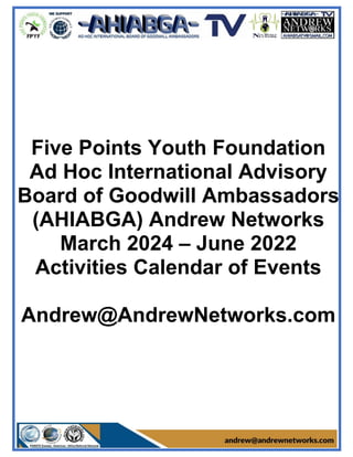 Five Points Youth Foundation
Ad Hoc International Advisory
Board of Goodwill Ambassadors
(AHIABGA) Andrew Networks
March 2024 – June 2022
Activities Calendar of Events
Andrew@AndrewNetworks.com
 