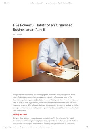 6/21/2018 Five Powerful Habits of an Organized Businessman Part-II | Your Retail Coach
http://www.yourretailcoach.in/five-powerful-habits-of-an-organized-businessman-part-ii/ 1/7
Five Powerful Habits of an Organized
Businessman Part-II
Jun 19, 2018
Being a businessman in itself is a challenging task. Moreover, being an organized and a
successful businessman symbolizes power and strength. Unfortunately, most of the
businessmen get entangled in di cult situations and thus it pulls them down every now and
then. In order to excel in your work, your habits should transform into the ones which are
productive in nature. After all, habits build up the personality. In this post, we look at the ve
powerful habits which shall make you an organized and a successful businessman. Inculcate
them and shine on…
Training the Team
Any work done without a proper formal training is bound to fail miserably. Successful
businessmen keep training their employees on a regular basis. In short, move with the time.
With so many technological advancements, following the age-old routine of conducting
 