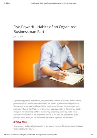 6/13/2018 Five Powerful Habits of an Organized Businessman Part-I | Your Retail Coach
http://www.yourretailcoach.in/blog/five-powerful-habits-of-an-organized-businessman-part-i/ 1/7
Five Powerful Habits of an Organized
Businessman Part-I
Jun 13, 2018
A great saying goes as “Habits build your personality”. In terms of business and it’s owners,
your habits play a pivotal role in determining the success of your business organization.
When you inculcate good and better habits, business management becomes much more
easier and e cient. It will help you to become an organized leader in the long run. Habits
transform into personality and thus a welcoming personality eventually makes you a
successful businessman in the competitive market. In this post, we look at some of the
powerful habits which you can inculcate to become an organized businessman.
A Value Time
Time is money and therefore always live in the present moment. Do not regret past and keep
dreaming about the future.
 
