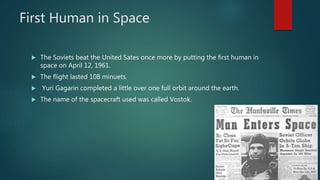 First Human in Space
 The Soviets beat the United Sates once more by putting the first human in
space on April 12, 1961.
 The flight lasted 108 minuets.
 Yuri Gagarin completed a little over one full orbit around the earth.
 The name of the spacecraft used was called Vostok.
 