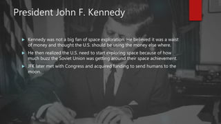 President John F. Kennedy
 Kennedy was not a big fan of space exploration. He believed it was a waist
of money and thought the U.S. should be using the money else where.
 He then realized the U.S. need to start exploring space because of how
much buzz the Soviet Union was getting around their space achievement.
 JFK later met with Congress and acquired funding to send humans to the
moon.
 