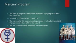 Mercury Program
 The Mercury Program was the first human space fight program that the
U.S. carried out.
 It started in 1958 and when through 1963.
 The main goal of this program was to put a man in to low Earth orbit and
then get him to return safely to the ground.
 This was successful when John Glenn orbited the earth.
 