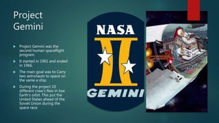 Project
Gemini
 Project Gemini was the
second human spaceflight
program.
 It started in 1961 and ended
in 1966.
 The main goal was to Carry
two astronauts to space on
the same a ship.
 During the project 10
different crew’s flew in low
Earth’s orbit. This put the
United States ahead of the
Soviet Union during the
space race.
 