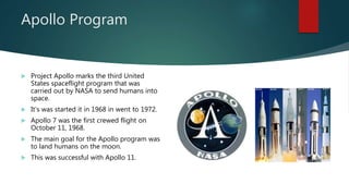 Apollo Program
 Project Apollo marks the third United
States spaceflight program that was
carried out by NASA to send humans into
space.
 It’s was started it in 1968 in went to 1972.
 Apollo 7 was the first crewed flight on
October 11, 1968.
 The main goal for the Apollo program was
to land humans on the moon.
 This was successful with Apollo 11.
 