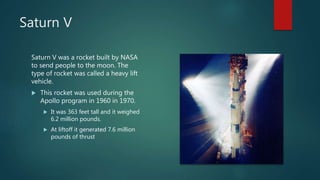 Saturn V
Saturn V was a rocket built by NASA
to send people to the moon. The
type of rocket was called a heavy lift
vehicle.
 This rocket was used during the
Apollo program in 1960 in 1970.
 It was 363 feet tall and it weighed
6.2 million pounds.
 At liftoff it generated 7.6 million
pounds of thrust
 