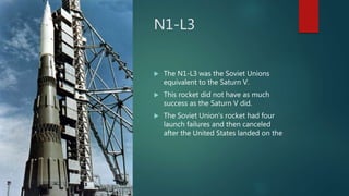 N1-L3
 The N1-L3 was the Soviet Unions
equivalent to the Saturn V.
 This rocket did not have as much
success as the Saturn V did.
 The Soviet Union’s rocket had four
launch failures and then canceled
after the United States landed on the
 