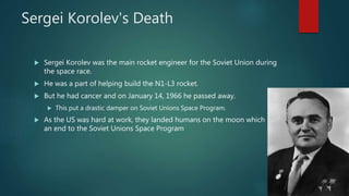 Sergei Korolev's Death
 Sergei Korolev was the main rocket engineer for the Soviet Union during
the space race.
 He was a part of helping build the N1-L3 rocket.
 But he had cancer and on January 14, 1966 he passed away.
 This put a drastic damper on Soviet Unions Space Program.
 As the US was hard at work, they landed humans on the moon which put
an end to the Soviet Unions Space Program
 