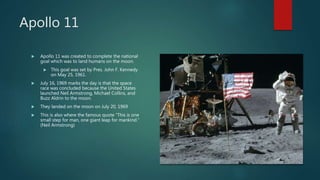 Apollo 11
 Apollo 11 was created to complete the national
goal which was to land humans on the moon.
 This goal was set by Pres. John F. Kennedy
on May 25, 1961.
 July 16, 1969 marks the day is that the space
race was concluded because the United States
launched Neil Armstrong, Michael Collins, and
Buzz Aldrin to the moon.
 They landed on the moon on July 20, 1969
 This is also where the famous quote ”This is one
small step for man, one giant leap for mankind.”
(Neil Armstrong)
 