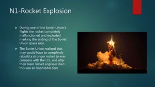 N1-Rocket Explosion
 During one of the Soviet Union's
flights the rocket completely
malfunctioned and exploded
marking the ending of the Soviet
Union space race.
 The Soviet Union realized that
they would have to completely
rebuild a stronger rocket to ever
compete with the U.S. and after
their main rocket engineer died
this was an impossible feat
 