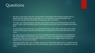 Questions
1. My topic of the space race was incorporated in everybody’s life because people were so
fearful that the Soviet Union would beat U.S. This became known as the space race.
Americans thought that the Soviet's would drop nukes on the U.S.
2. This topic was unique because nothing in the world’s history ever had anything to do with
space. It was a new fascinating topic to think about during this time and people were drawn
to it.
3. If I was living at during this era, I would be extremely worried about what the Soviet Union
could do from space. It would also have been an exciting time to see the first man on the
moon.
4. My topic was just a starting point for the incredible feats that have been accomplished by
the United States and that their space programs. They’re now expanding to private space
companies. They are dominating the industry and one of the biggest ones is known as
SpaceX which is ran by Elon Musk.
5. I learned that this topic was incredibly important to the United States. Now I understand that
if we failed during the space race the United States would not have been respected as we are
today.
 