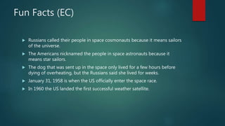 Fun Facts (EC)
 Russians called their people in space cosmonauts because it means sailors
of the universe.
 The Americans nicknamed the people in space astronauts because it
means star sailors.
 The dog that was sent up in the space only lived for a few hours before
dying of overheating, but the Russians said she lived for weeks.
 January 31, 1958 is when the US officially enter the space race.
 In 1960 the US landed the first successful weather satellite.
 