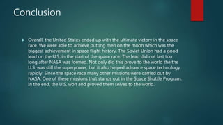 Conclusion
 Overall, the United States ended up with the ultimate victory in the space
race. We were able to achieve putting men on the moon which was the
biggest achievement in space flight history. The Soviet Union had a good
lead on the U.S. in the start of the space race. The lead did not last too
long after NASA was formed. Not only did this prove to the world the the
U.S. was still the superpower, but it also helped advance space technology
rapidly. Since the space race many other missions were carried out by
NASA. One of these missions that stands out in the Space Shuttle Program.
In the end, the U.S. won and proved them selves to the world.
 