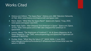 Works Cited
 History.com Editors. “The Space Race.” History.com, A&E Television Networks,
22 Feb. 2010, www.history.com/topics/cold-war/space-race.
 Mann, Adam. “What Was the Space Race?” Space.com, Space, 7 Aug. 2019,
www.space.com/space-race.html.
 Redd, Nola Taylor. “Alan Shepard: First American in Space.” Space.com, Space,
10 Oct. 2018, www.space.com/17385-alan-shepard-first-american-in-
space.html.
 Leonov, Alexei. “The Nightmare of Voskhod 2.” Air & Space Magazine, Air &
Space Magazine, 1 Jan. 2005, www.airspacemag.com/space/the-nightmare-of-
voskhod-2-8655378/.
 Dunbar, Brian. “What Was the Saturn V?” NASA, NASA, 2 June 2015,
www.nasa.gov/audience/forstudents/5-8/features/nasa-knows/what-was-the-
saturn-v-58.html.
 