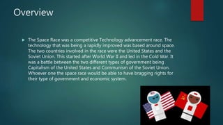 Overview
 The Space Race was a competitive Technology advancement race. The
technology that was being a rapidly improved was based around space.
The two countries involved in the race were the United States and the
Soviet Union. This started after World War II and led in the Cold War. It
was a battle between the two different types of government being
Capitalism of the United States and Communism of the Soviet Union.
Whoever one the space race would be able to have bragging rights for
their type of government and economic system.
 