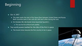Beginning
 Oct. 4, 1957
 This date marks the start of the Space Race between United States and Russia.
Both countries were in the cold war with each other during the race.
 On October 4th, the Soviet Union launched Sputnik 1.
 This was the first artificial Earth satellite.
 Two world powers battled for the title of the first in space.
 The Soviet Union became the first country to be in space.
 