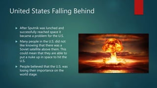 United States Falling Behind
 After Sputnik was lunched and
successfully reached space it
became a problem for the U.S.
 Many people in the U.S. did not
like knowing that there was a
Soviet satellite above them. This
could mean that they are able to
put a nuke up in space to hit the
U.S.
 People believed that the U.S. was
losing their importance on the
world stage.
 