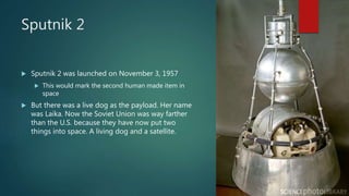 Sputnik 2
 Sputnik 2 was launched on November 3, 1957
 This would mark the second human made item in
space
 But there was a live dog as the payload. Her name
was Laika. Now the Soviet Union was way farther
than the U.S. because they have now put two
things into space. A living dog and a satellite.
 