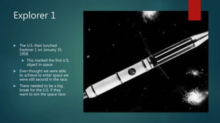 Explorer 1
 The U.S. then lunched
Explorer 1 on January 31,
1958.
 This marked the first U.S.
object in space.
 Even thought we were able
to achieve to enter space we
were still second in the race.
 There needed to be a big
break for the U.S. if they
want to win the space race.
 