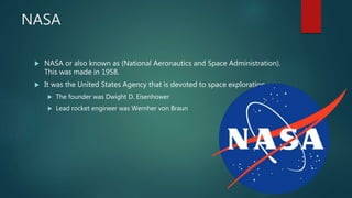NASA
 NASA or also known as (National Aeronautics and Space Administration).
This was made in 1958.
 It was the United States Agency that is devoted to space exploration.
 The founder was Dwight D. Eisenhower
 Lead rocket engineer was Wernher von Braun
 