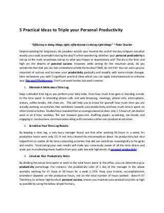 5 Practical Ideas to Triple your Personal Productivity
“Efficiency is doing things right; effectiveness is doing right things” ~ Peter Drucker
Despite working for long hours, do youoften scratch your head at the end of the day to figure out what
exactly you could accomplish during the day? Further wondering, whether your personal productivity is
not up to the mark or perhaps not up to what your hopes or expectations are? The sky is the limit and
high are the dreams of personal success. However, while aiming for the mountain peak, do you
sometimes feel that you are lost somewhere amidst the bushes? Well, do not fret! You can scale up your
mountain of success and increase your productivity gradually and steadily with some simple changes.
Here we bestow you with 5 significant practical ideas which you can apply instantaneously to enhance
your Personal Effectiveness. Don’t just work harder, but work smarter.
1. Maintain A Meticulous Time Log
Keep a detailed time log as you perform your daily tasks. From how much time goes in checking e-mails
to the time spent in attending phone calls and web browsing, meetings, phone calls, interruptions,
visitors, coffee breaks, chit chats etc. This will help you to know for yourself how much time you are
actually working on activities that contribute towards your productivity and how much time is spent on
other trivial activities. Studies have revealed that an average executive does only 1.5 hours of productive
work in an 8 hour workday. The rest however goes into shuffling papers, socializing, tea breaks and
engaging in non-business communication along with numerous other non-productive activities.
2. Scrutinize Your Time Log Results
By keeping a time log, a very busy manager found out that after working 60 hours in a week, his
productive hours were only 15! It not only cleared his misconception about his productivity but also
helped him to realize all his time consuming activities that did not contribute meaningfully to his goals
and results. Scrutinizing your own results will make you consciously aware of all the time drains and
assist you in eradicating these hurdles from your path towards high levels of personal productivity
3. Calculate Your Productivity Ratio
By dividing the actual time spent at work to the total hours spent at the office, you can determine your
productivity percentage. For instance, the productivity ratio of 1 day of the manager in the above
example, working for 15 hours in 60 hours for a week is 25%. Now, your income, accomplishment,
promotion depends on the productive hours, not on the total number of hours worked - doesn’t it?
Therefore, to achieve high levels of personal success, ensure you maintain your productivity ratio as high
as possible by using the below simple formula,
 